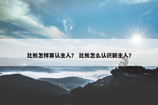 比熊怎样算认主人？ 比熊怎么认识新主人？