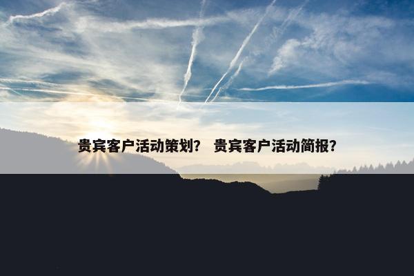 贵宾客户活动策划？ 贵宾客户活动简报？