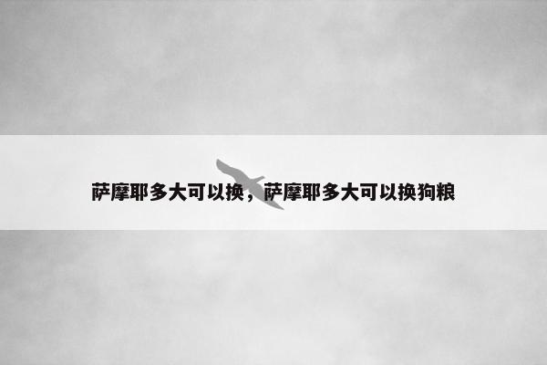 萨摩耶多大可以换，萨摩耶多大可以换狗粮