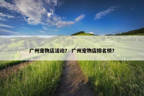 广州宠物店活动？ 广州宠物店排名榜？