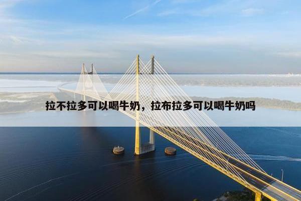 拉不拉多可以喝牛奶，拉布拉多可以喝牛奶吗