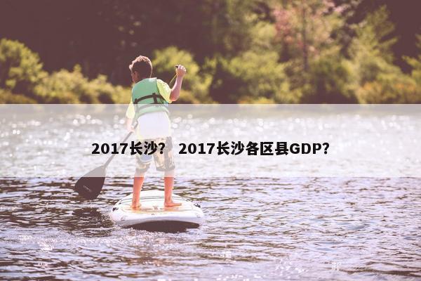 2017长沙？ 2017长沙各区县GDP？