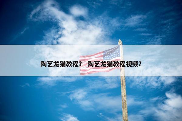 陶艺龙猫教程？ 陶艺龙猫教程视频？