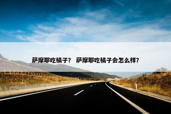 萨摩耶吃橘子？ 萨摩耶吃橘子会怎么样？