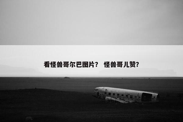 看怪兽哥尔巴图片？ 怪兽哥儿赞？