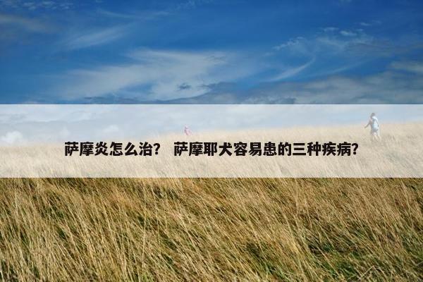 萨摩炎怎么治？ 萨摩耶犬容易患的三种疾病？