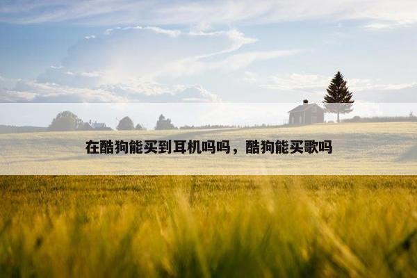 在酷狗能买到耳机吗吗，酷狗能买歌吗