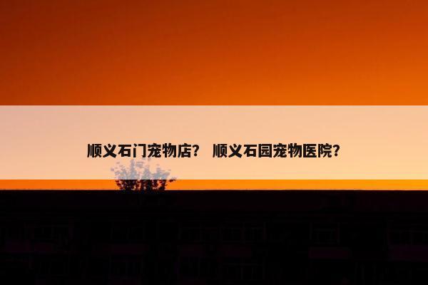 顺义石门宠物店？ 顺义石园宠物医院？