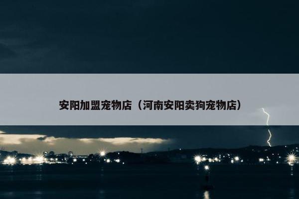 安阳加盟宠物店（河南安阳卖狗宠物店）