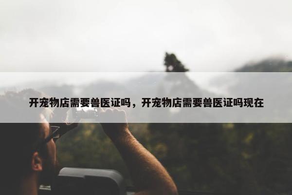 开宠物店需要兽医证吗，开宠物店需要兽医证吗现在