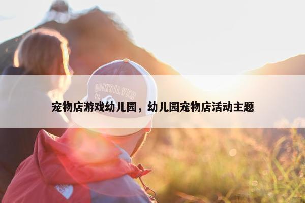 宠物店游戏幼儿园，幼儿园宠物店活动主题