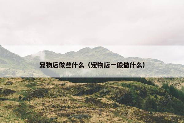 宠物店做些什么（宠物店一般做什么）