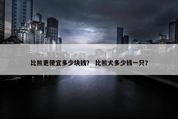 比熊更便宜多少块钱？ 比熊犬多少钱一只？