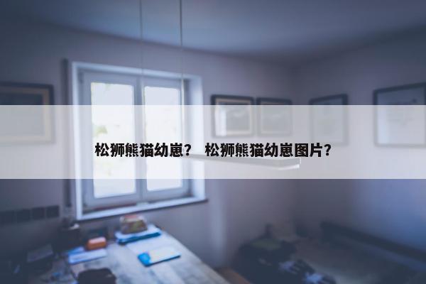松狮熊猫幼崽？ 松狮熊猫幼崽图片？