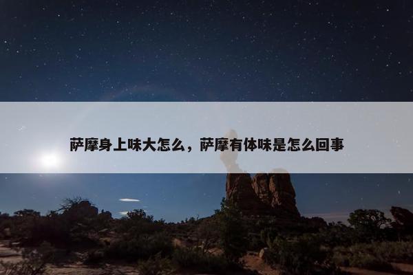 萨摩身上味大怎么，萨摩有体味是怎么回事