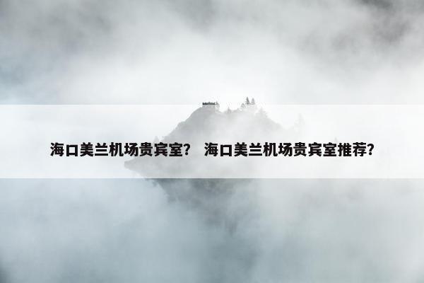 海口美兰机场贵宾室？ 海口美兰机场贵宾室推荐？
