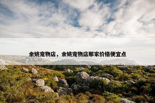余姚宠物店，余姚宠物店那家价格便宜点