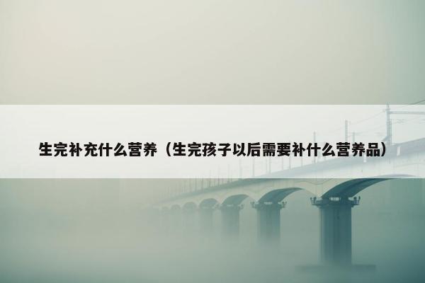 生完补充什么营养（生完孩子以后需要补什么营养品）