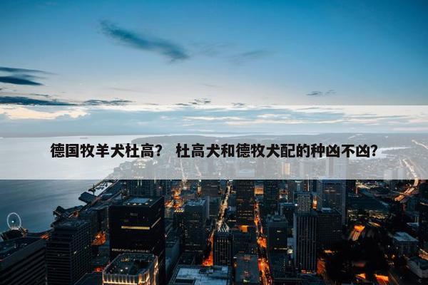 德国牧羊犬杜高？ 杜高犬和德牧犬配的种凶不凶？