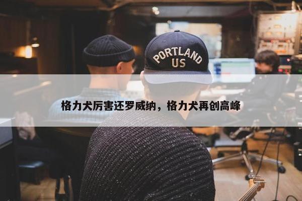 格力犬厉害还罗威纳，格力犬再创高峰