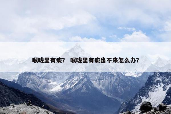 喉咙里有痰？ 喉咙里有痰出不来怎么办？