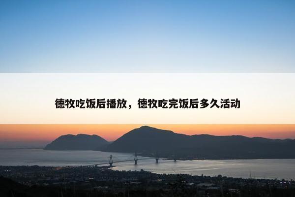 德牧吃饭后播放，德牧吃完饭后多久活动