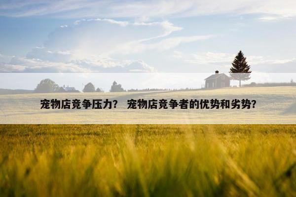 宠物店竞争压力？ 宠物店竞争者的优势和劣势？