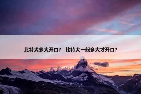 比特犬多大开口？ 比特犬一般多大才开口？