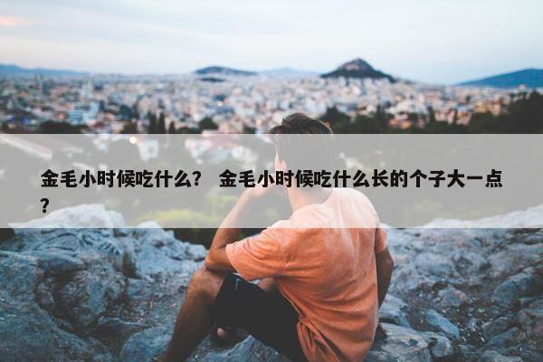 金毛小时候吃什么？ 金毛小时候吃什么长的个子大一点？