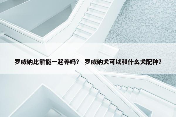 罗威纳比熊能一起养吗？ 罗威纳犬可以和什么犬配种？