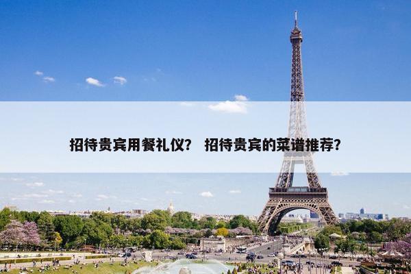 招待贵宾用餐礼仪？ 招待贵宾的菜谱推荐？