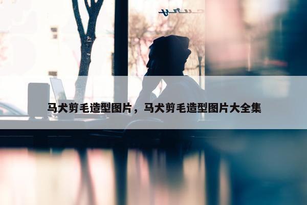 马犬剪毛造型图片，马犬剪毛造型图片大全集