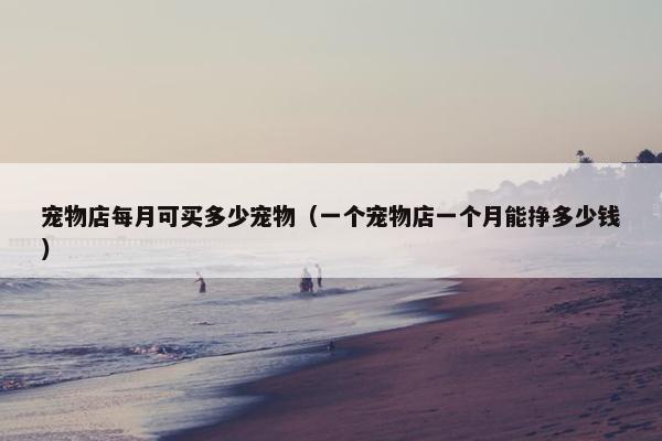 宠物店每月可买多少宠物（一个宠物店一个月能挣多少钱）
