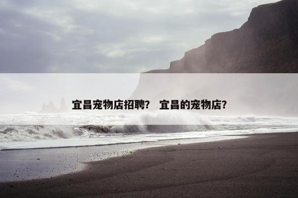 宜昌宠物店招聘？ 宜昌的宠物店？