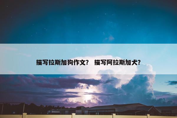 描写拉斯加狗作文？ 描写阿拉斯加犬？