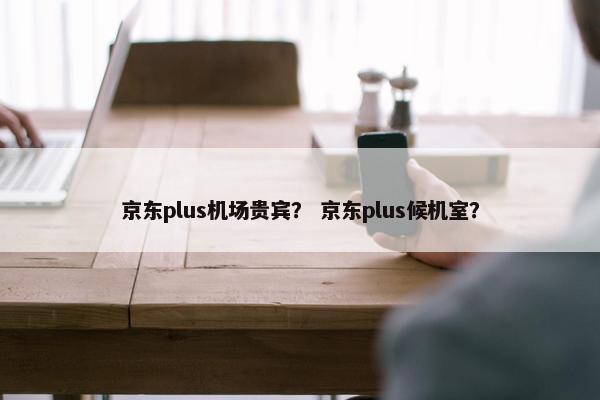 京东plus机场贵宾？ 京东plus候机室？
