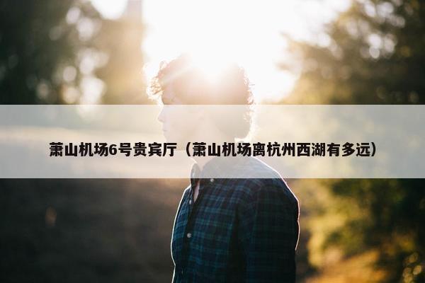 萧山机场6号贵宾厅（萧山机场离杭州西湖有多远）