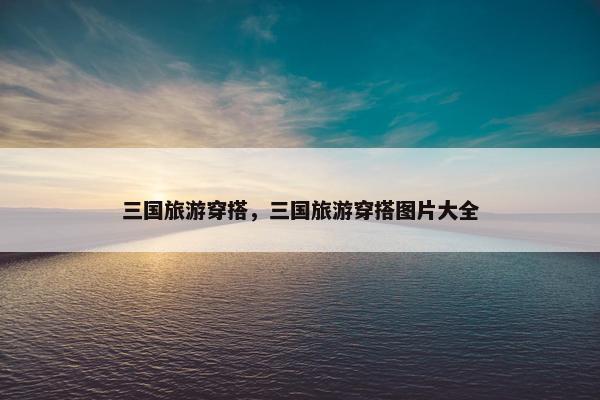 三国旅游穿搭，三国旅游穿搭图片大全
