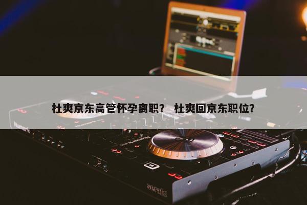 杜爽京东高管怀孕离职？ 杜爽回京东职位？