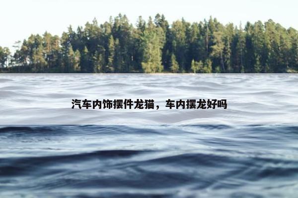 汽车内饰摆件龙猫，车内摆龙好吗