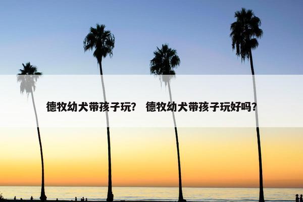 德牧幼犬带孩子玩？ 德牧幼犬带孩子玩好吗？