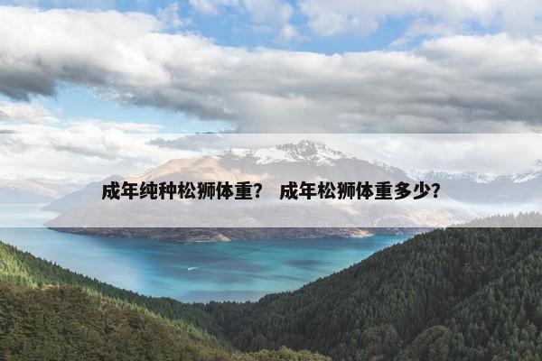 成年纯种松狮体重？ 成年松狮体重多少？