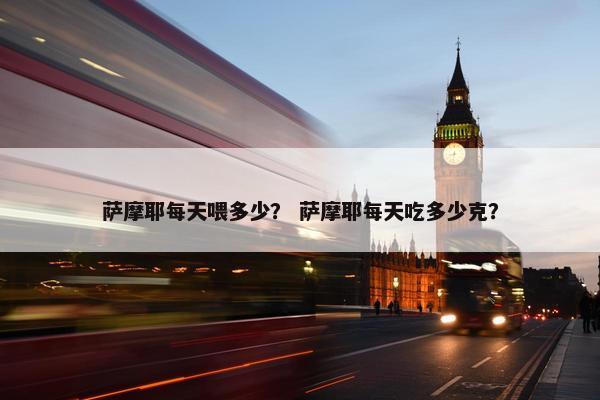 萨摩耶每天喂多少？ 萨摩耶每天吃多少克？
