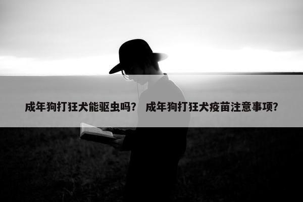 成年狗打狂犬能驱虫吗？ 成年狗打狂犬疫苗注意事项？