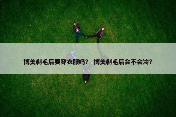 博美剃毛后要穿衣服吗？ 博美剃毛后会不会冷？