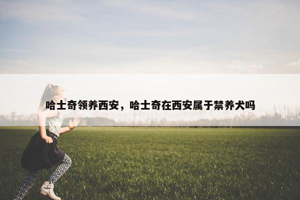 哈士奇领养西安，哈士奇在西安属于禁养犬吗