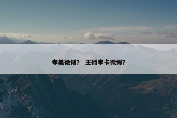 孝美微博？ 主播孝卡微博？