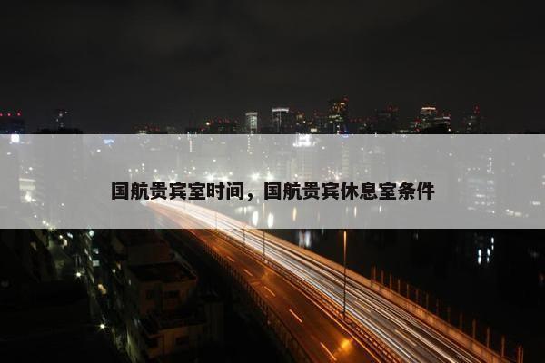 国航贵宾室时间，国航贵宾休息室条件