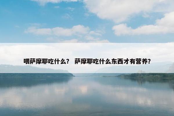喂萨摩耶吃什么？ 萨摩耶吃什么东西才有营养？