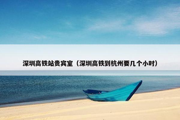 深圳高铁站贵宾室（深圳高铁到杭州要几个小时）